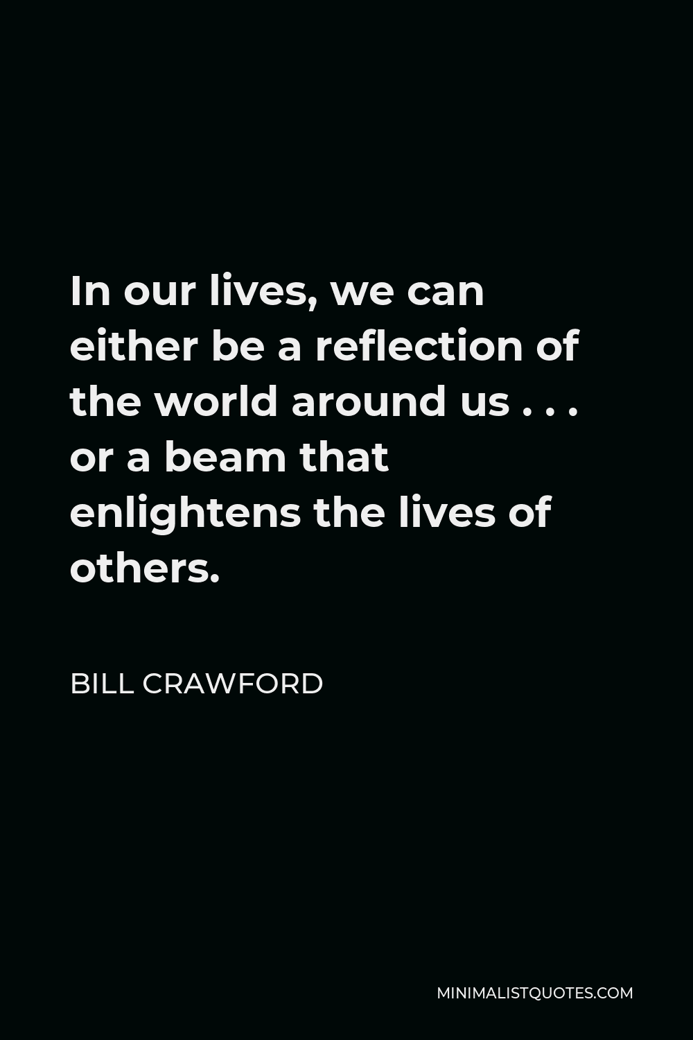 Bill Crawford Quote - In our lives, we can either be a reflection of the world around us . . . or a beam that enlightens the lives of others.