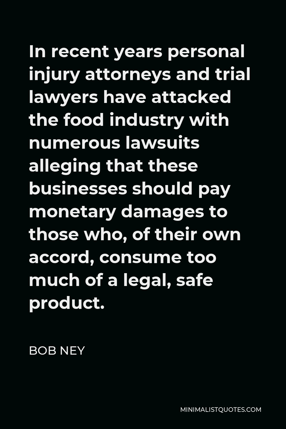 Bob Ney Quote - In recent years personal injury attorneys and trial lawyers have attacked the food industry with numerous lawsuits alleging that these businesses should pay monetary damages to those who, of their own accord, consume too much of a legal, safe product.