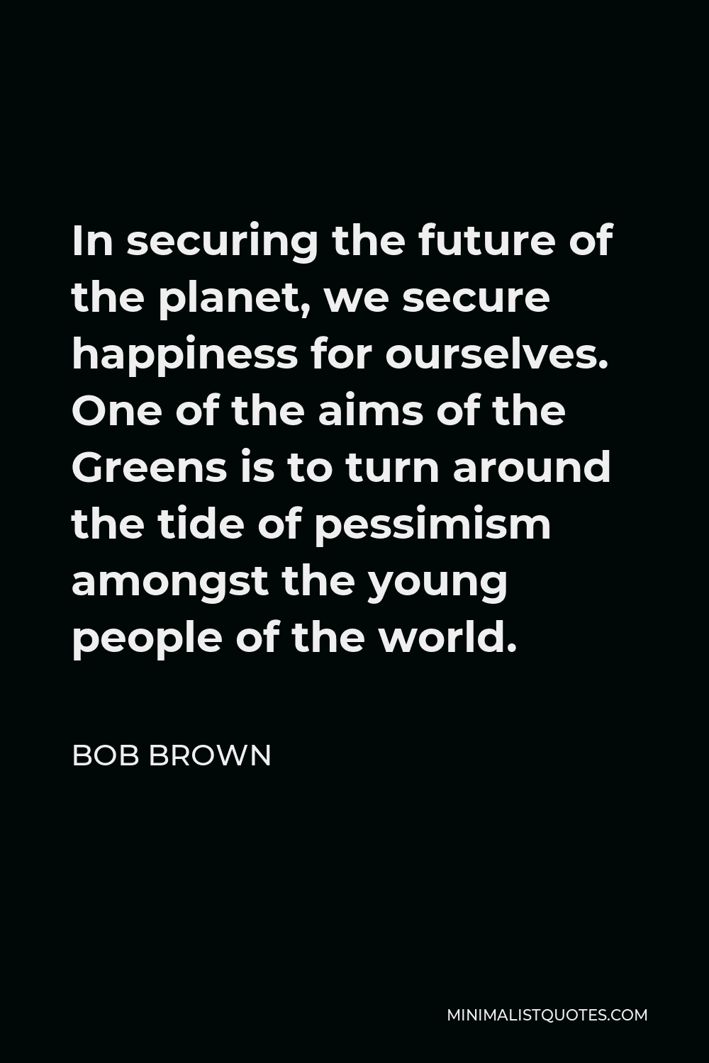 Bob Brown Quote - In securing the future of the planet, we secure happiness for ourselves. One of the aims of the Greens is to turn around the tide of pessimism amongst the young people of the world.
