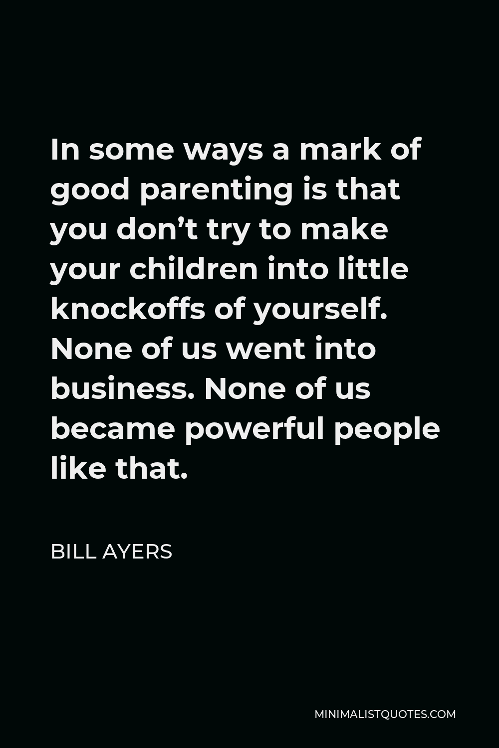 Bill Ayers Quote - In some ways a mark of good parenting is that you don’t try to make your children into little knockoffs of yourself. None of us went into business. None of us became powerful people like that.
