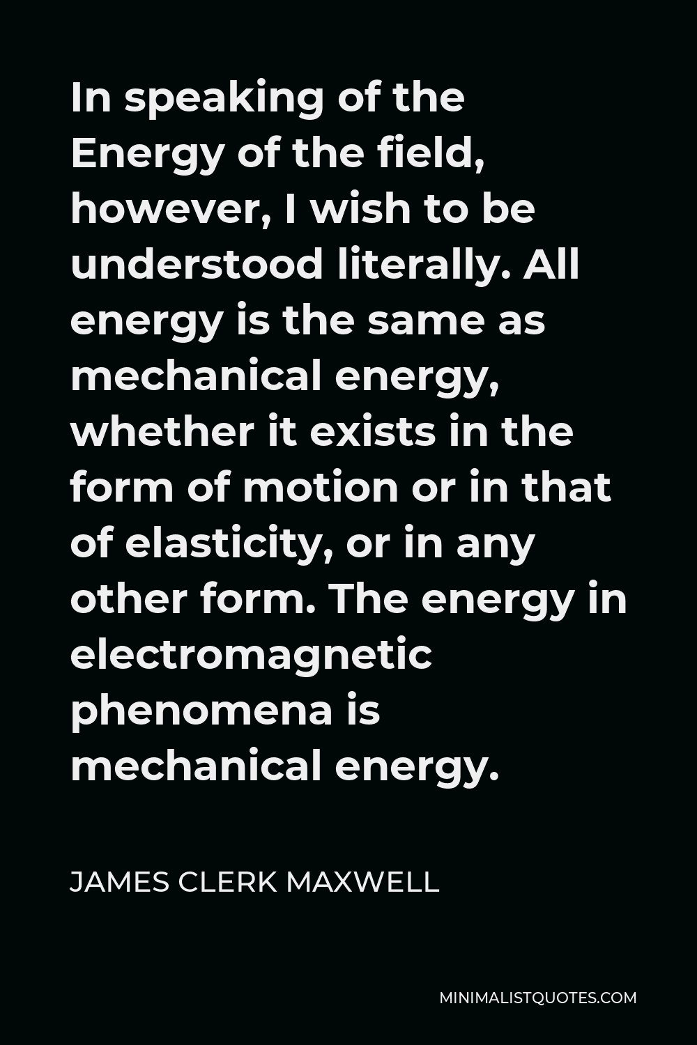 James Clerk Maxwell Quote - In speaking of the Energy of the field, however, I wish to be understood literally. All energy is the same as mechanical energy, whether it exists in the form of motion or in that of elasticity, or in any other form. The energy in electromagnetic phenomena is mechanical energy.