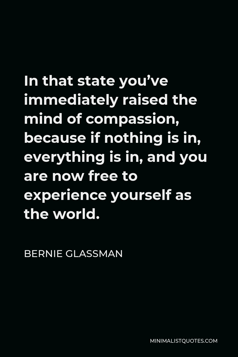 Bernie Glassman Quote - In that state you’ve immediately raised the mind of compassion, because if nothing is in, everything is in, and you are now free to experience yourself as the world.