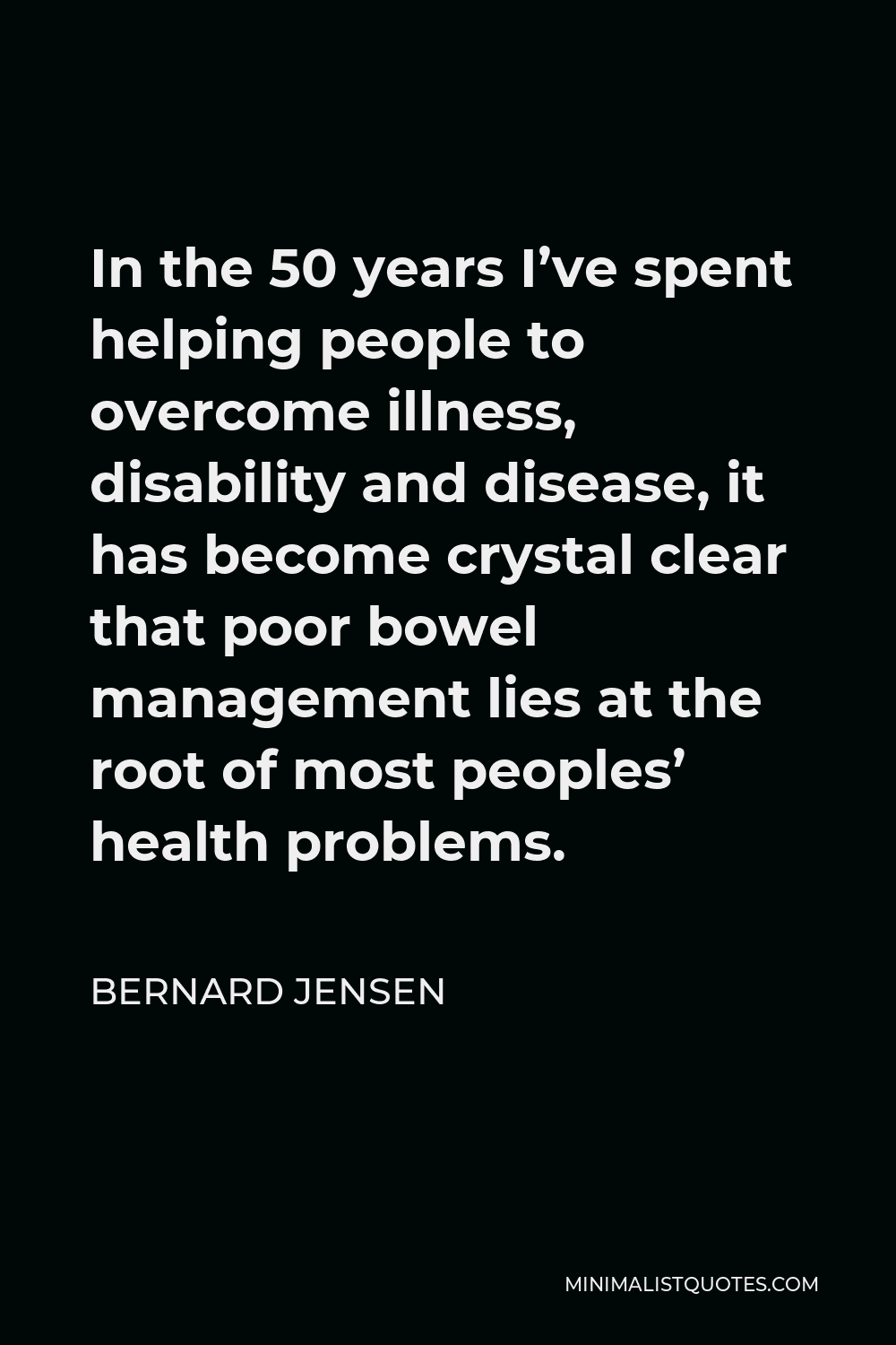 Bernard Jensen Quote - In the 50 years I’ve spent helping people to overcome illness, disability and disease, it has become crystal clear that poor bowel management lies at the root of most peoples’ health problems.
