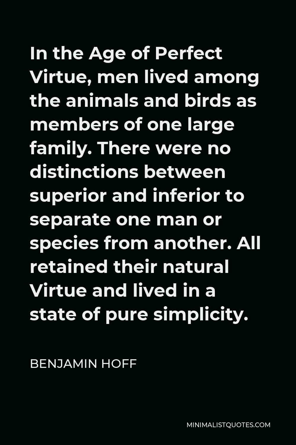 Benjamin Hoff Quote - In the Age of Perfect Virtue, men lived among the animals and birds as members of one large family. There were no distinctions between superior and inferior to separate one man or species from another. All retained their natural Virtue and lived in a state of pure simplicity.