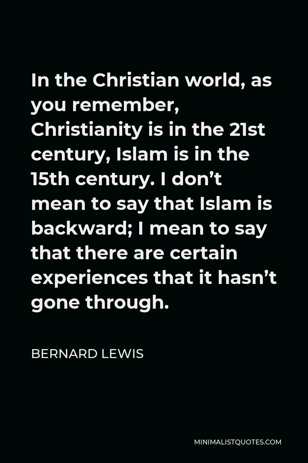 Bernard Lewis Quote - In the Christian world, as you remember, Christianity is in the 21st century, Islam is in the 15th century. I don’t mean to say that Islam is backward; I mean to say that there are certain experiences that it hasn’t gone through.