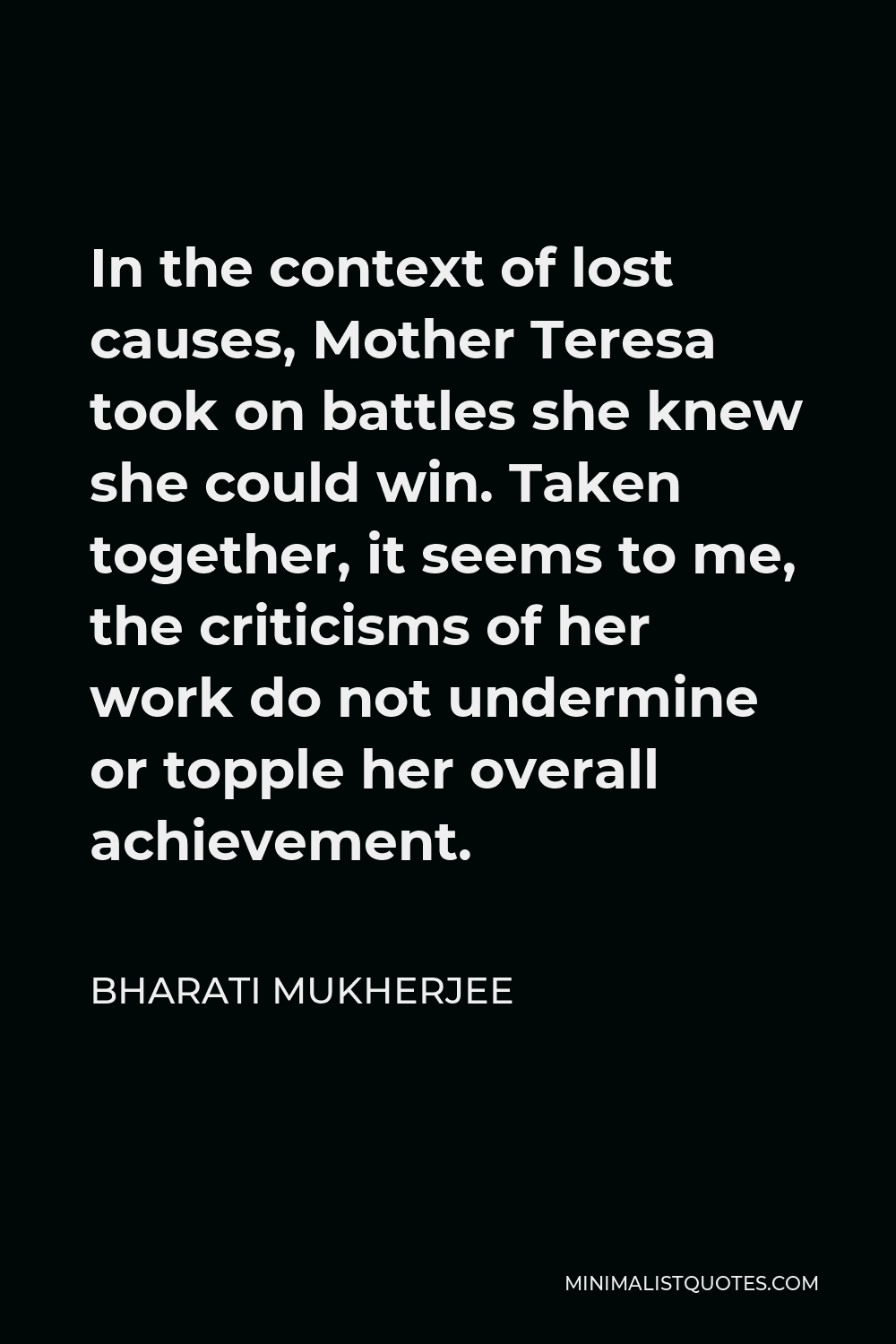 Bharati Mukherjee Quote - In the context of lost causes, Mother Teresa took on battles she knew she could win. Taken together, it seems to me, the criticisms of her work do not undermine or topple her overall achievement.