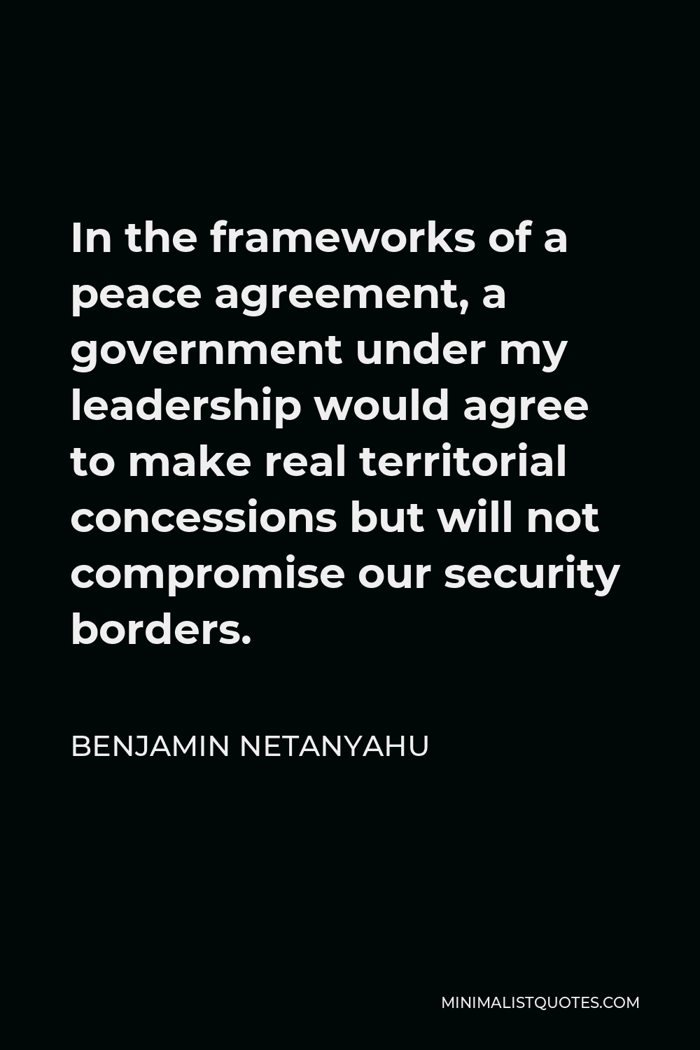 Benjamin Netanyahu Quote - In the frameworks of a peace agreement, a government under my leadership would agree to make real territorial concessions but will not compromise our security borders.