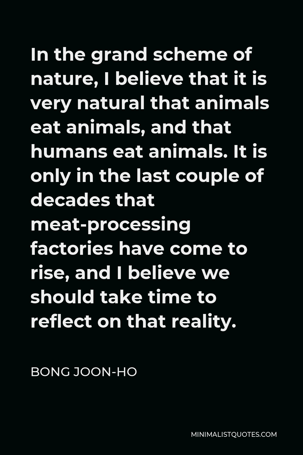 Bong Joon-ho Quote - In the grand scheme of nature, I believe that it is very natural that animals eat animals, and that humans eat animals. It is only in the last couple of decades that meat-processing factories have come to rise, and I believe we should take time to reflect on that reality.