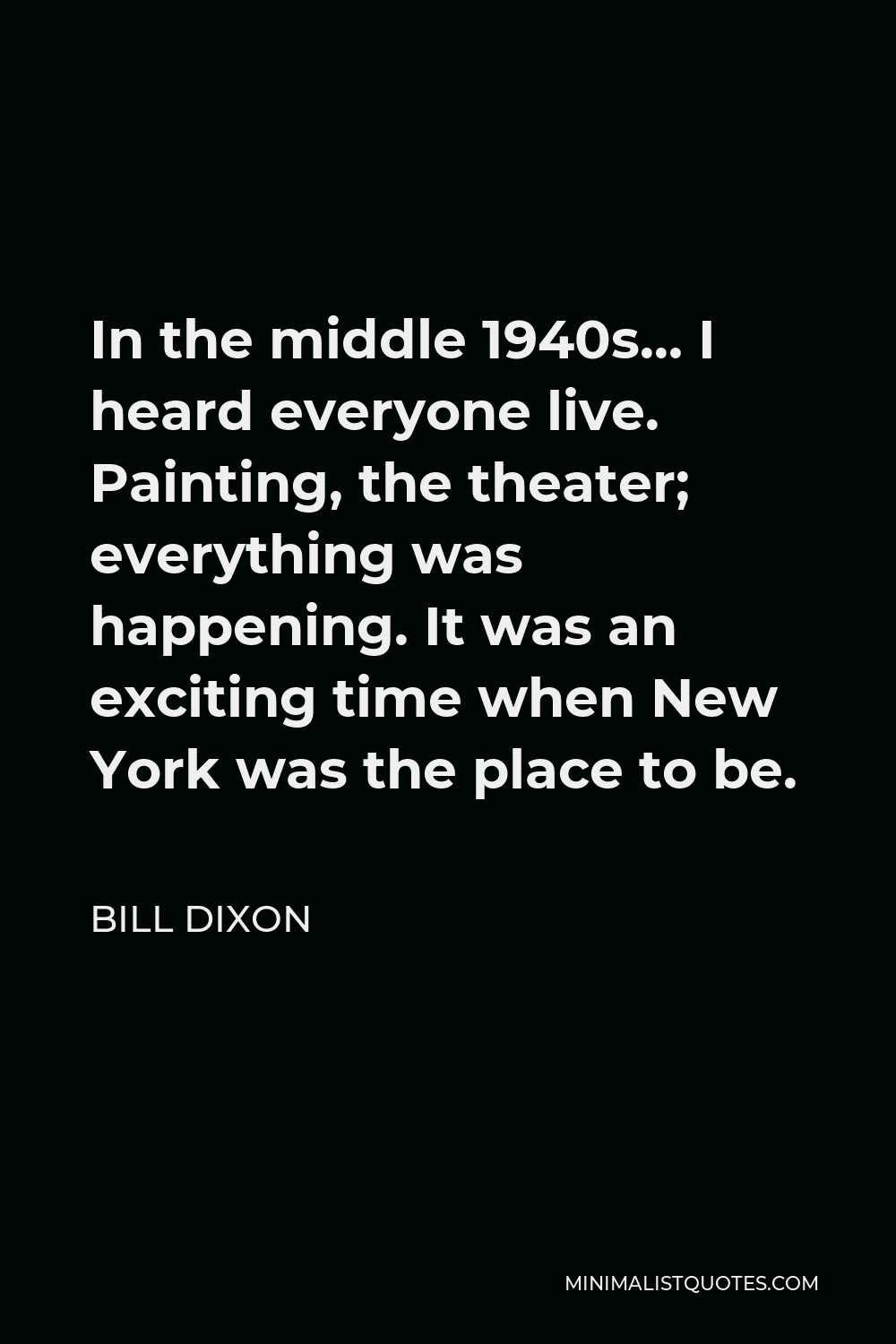 Bill Dixon Quote - In the middle 1940s… I heard everyone live. Painting, the theater; everything was happening. It was an exciting time when New York was the place to be.