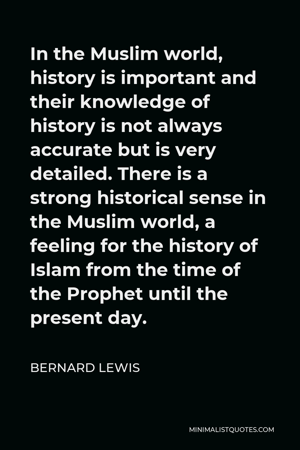 Bernard Lewis Quote - In the Muslim world, history is important and their knowledge of history is not always accurate but is very detailed. There is a strong historical sense in the Muslim world, a feeling for the history of Islam from the time of the Prophet until the present day.