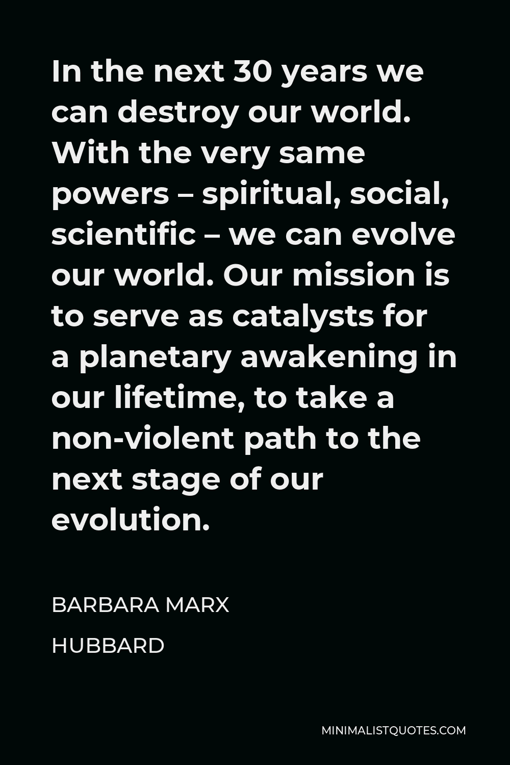 Barbara Marx Hubbard Quote - In the next 30 years we can destroy our world. With the very same powers – spiritual, social, scientific – we can evolve our world. Our mission is to serve as catalysts for a planetary awakening in our lifetime, to take a non-violent path to the next stage of our evolution.