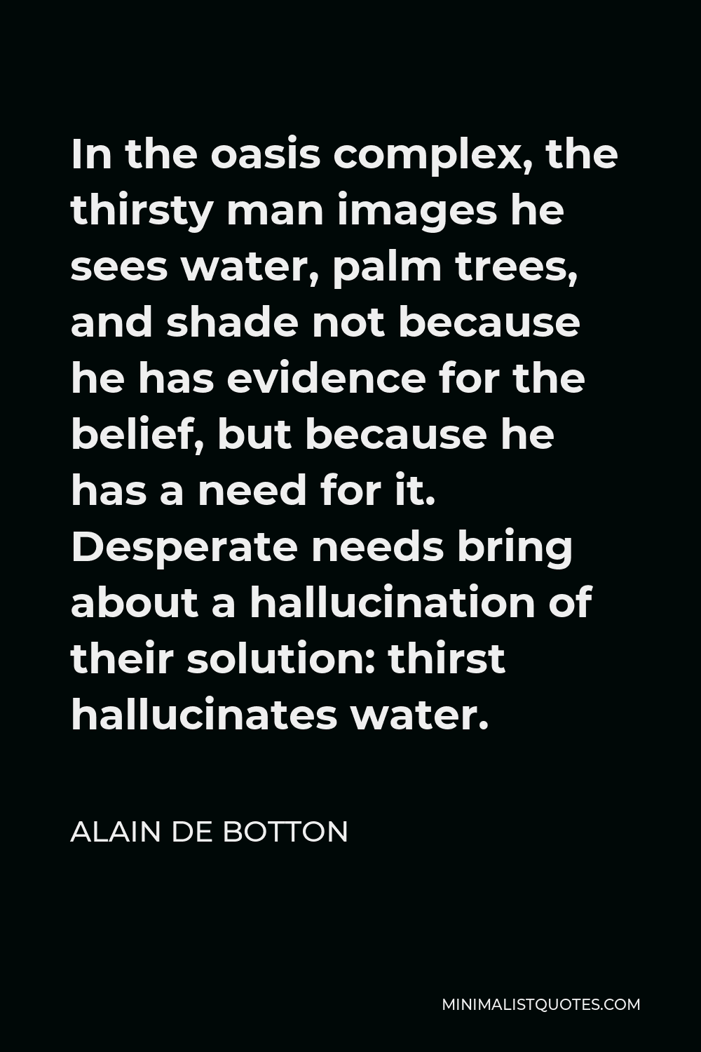 Alain de Botton Quote - In the oasis complex, the thirsty man images he sees water, palm trees, and shade not because he has evidence for the belief, but because he has a need for it. Desperate needs bring about a hallucination of their solution: thirst hallucinates water.