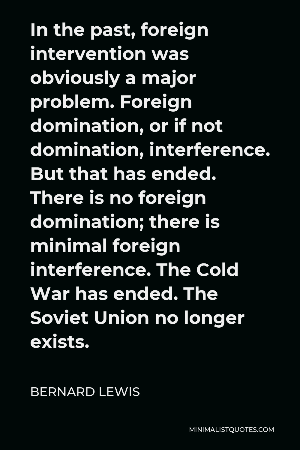 Bernard Lewis Quote - In the past, foreign intervention was obviously a major problem. Foreign domination, or if not domination, interference. But that has ended. There is no foreign domination; there is minimal foreign interference. The Cold War has ended. The Soviet Union no longer exists.