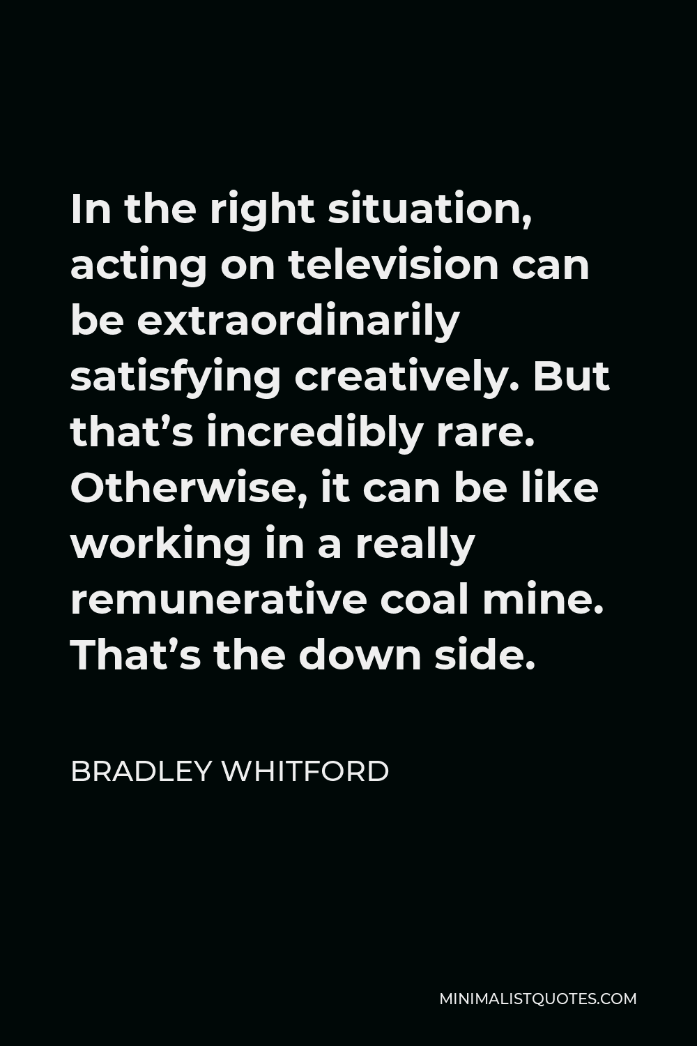 Bradley Whitford Quote - In the right situation, acting on television can be extraordinarily satisfying creatively. But that’s incredibly rare. Otherwise, it can be like working in a really remunerative coal mine. That’s the down side.