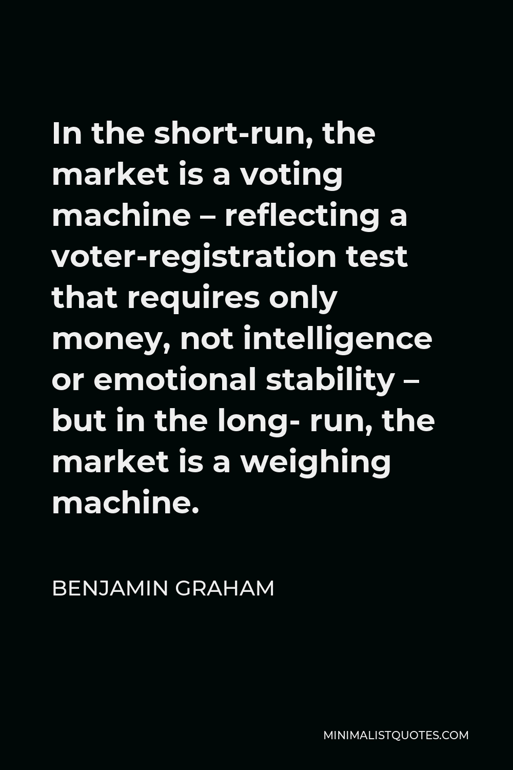 Benjamin Graham Quote - In the short-run, the market is a voting machine – reflecting a voter-registration test that requires only money, not intelligence or emotional stability – but in the long- run, the market is a weighing machine.