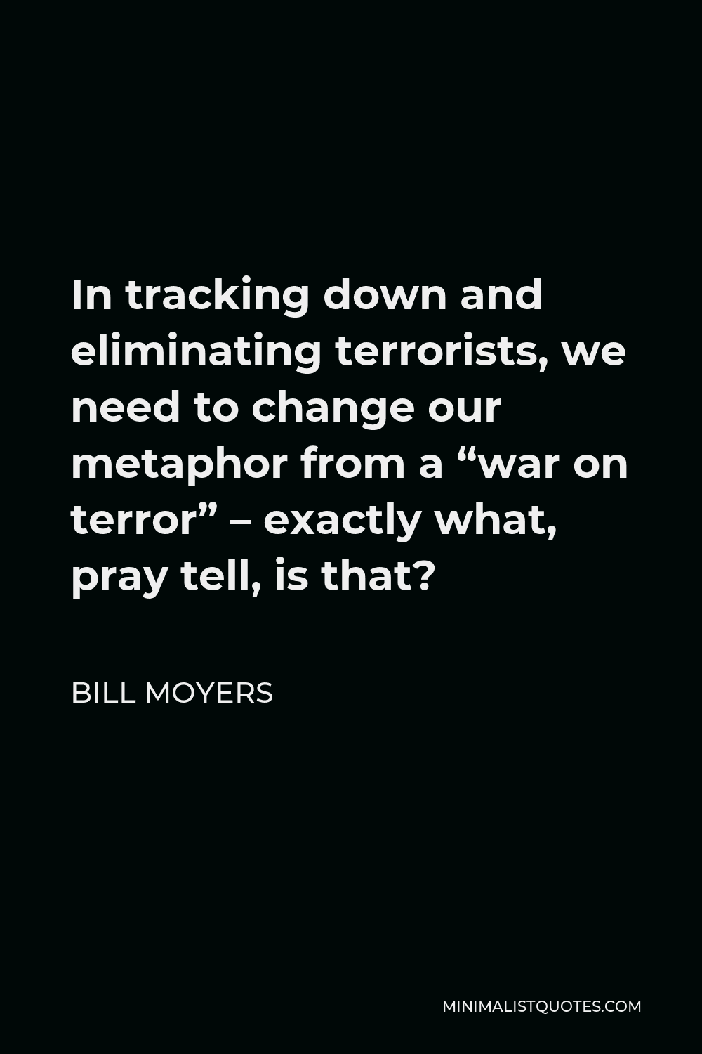 Bill Moyers Quote - In tracking down and eliminating terrorists, we need to change our metaphor from a “war on terror” – exactly what, pray tell, is that?