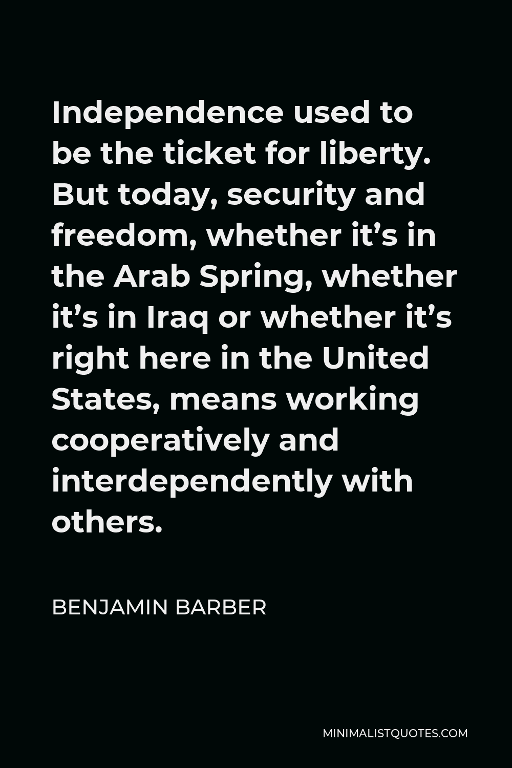 Benjamin Barber Quote - Independence used to be the ticket for liberty. But today, security and freedom, whether it’s in the Arab Spring, whether it’s in Iraq or whether it’s right here in the United States, means working cooperatively and interdependently with others.