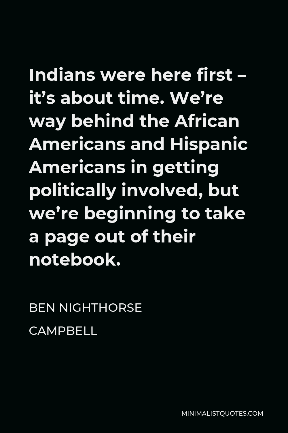 Ben Nighthorse Campbell Quote - Indians were here first – it’s about time. We’re way behind the African Americans and Hispanic Americans in getting politically involved, but we’re beginning to take a page out of their notebook.