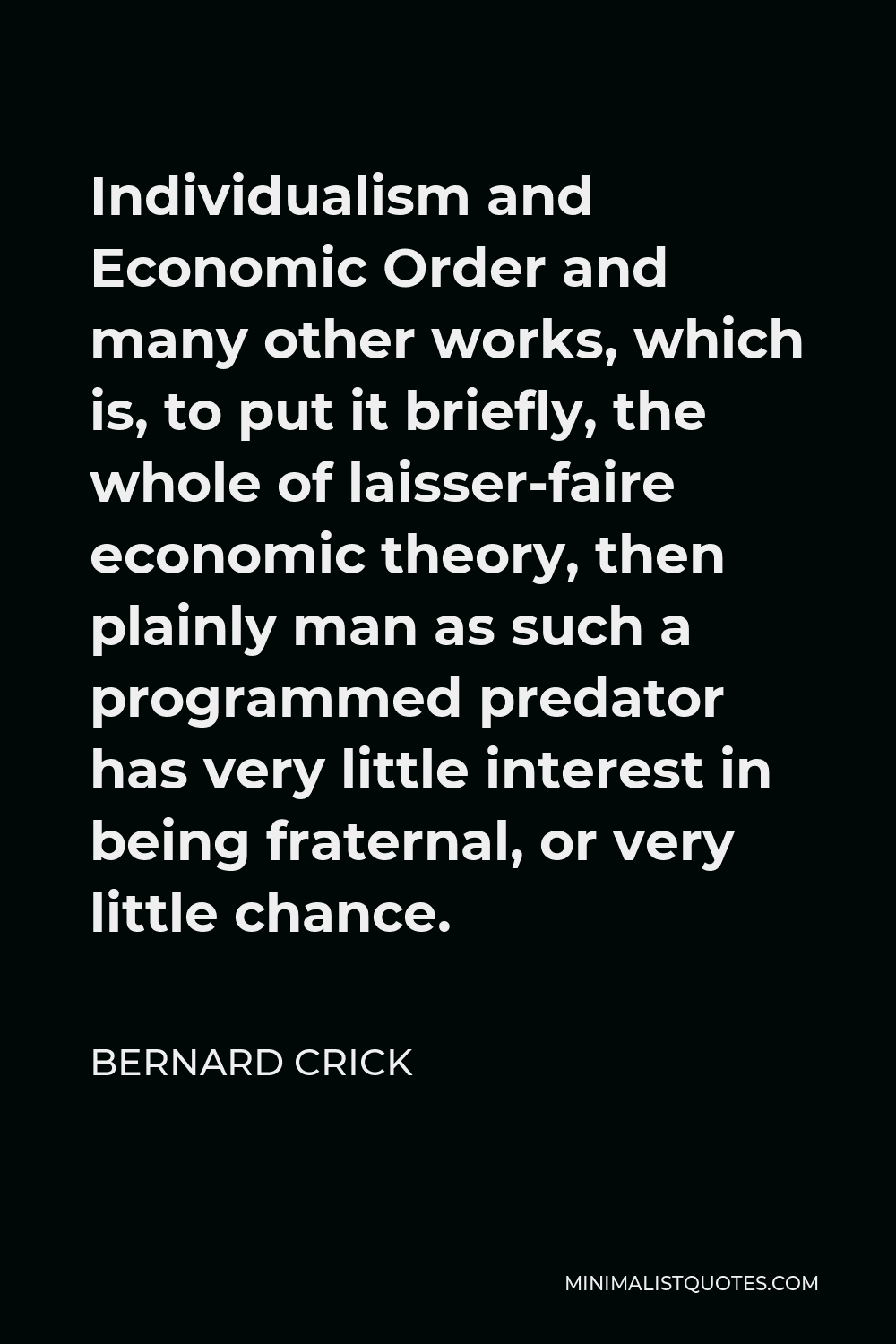 Bernard Crick Quote - Individualism and Economic Order and many other works, which is, to put it briefly, the whole of laisser-faire economic theory, then plainly man as such a programmed predator has very little interest in being fraternal, or very little chance.