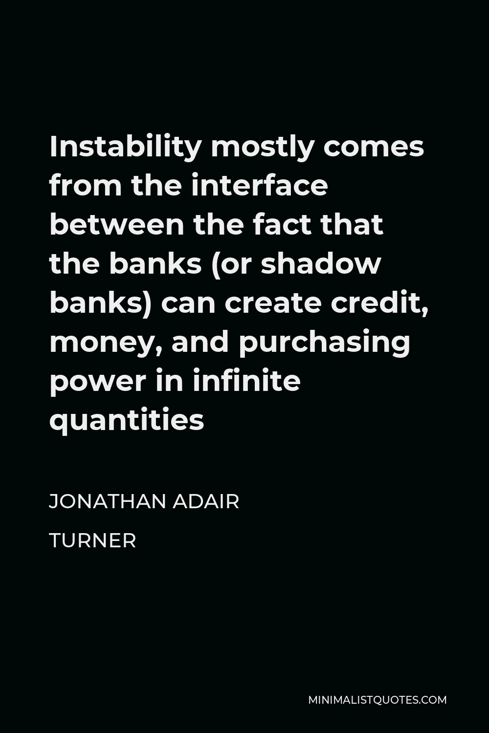 Jonathan Adair Turner Quote - Instability mostly comes from the interface between the fact that the banks (or shadow banks) can create credit, money, and purchasing power in infinite quantities