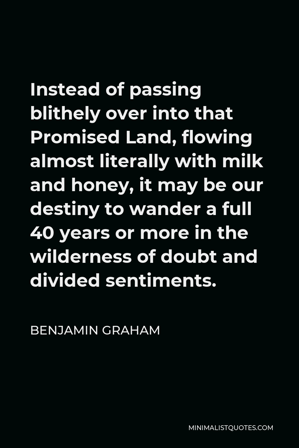 Benjamin Graham Quote - Instead of passing blithely over into that Promised Land, flowing almost literally with milk and honey, it may be our destiny to wander a full 40 years or more in the wilderness of doubt and divided sentiments.