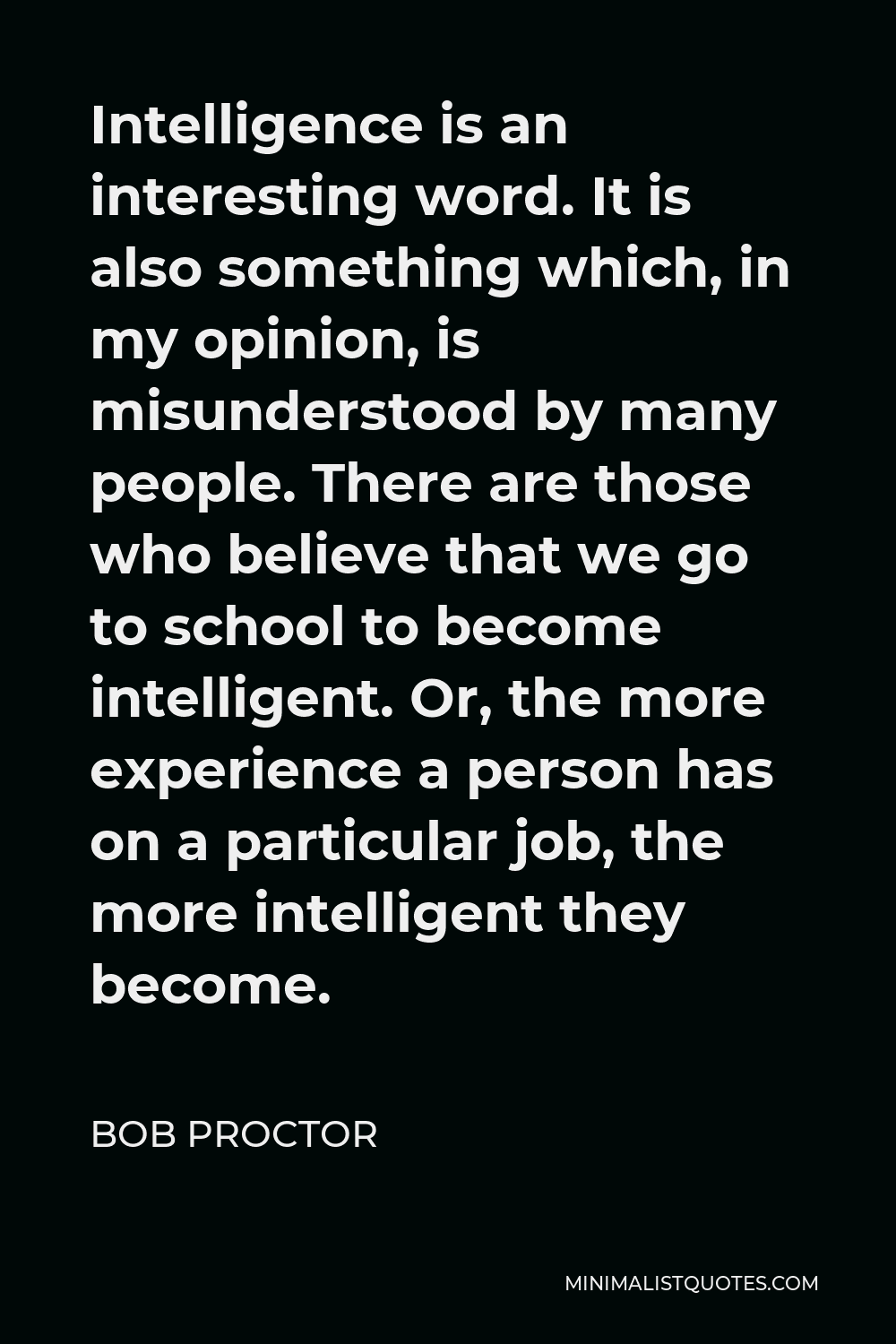 Bob Proctor Quote - Intelligence is an interesting word. It is also something which, in my opinion, is misunderstood by many people. There are those who believe that we go to school to become intelligent. Or, the more experience a person has on a particular job, the more intelligent they become.