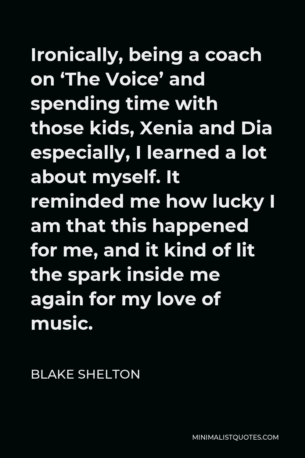 Blake Shelton Quote - Ironically, being a coach on ‘The Voice’ and spending time with those kids, Xenia and Dia especially, I learned a lot about myself. It reminded me how lucky I am that this happened for me, and it kind of lit the spark inside me again for my love of music.