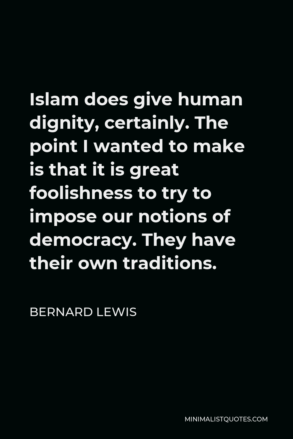 Bernard Lewis Quote - Islam does give human dignity, certainly. The point I wanted to make is that it is great foolishness to try to impose our notions of democracy. They have their own traditions.