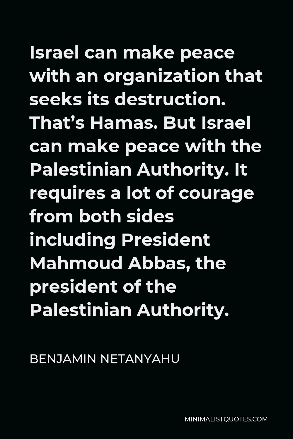 Benjamin Netanyahu Quote - Israel can make peace with an organization that seeks its destruction. That’s Hamas. But Israel can make peace with the Palestinian Authority. It requires a lot of courage from both sides including President Mahmoud Abbas, the president of the Palestinian Authority.