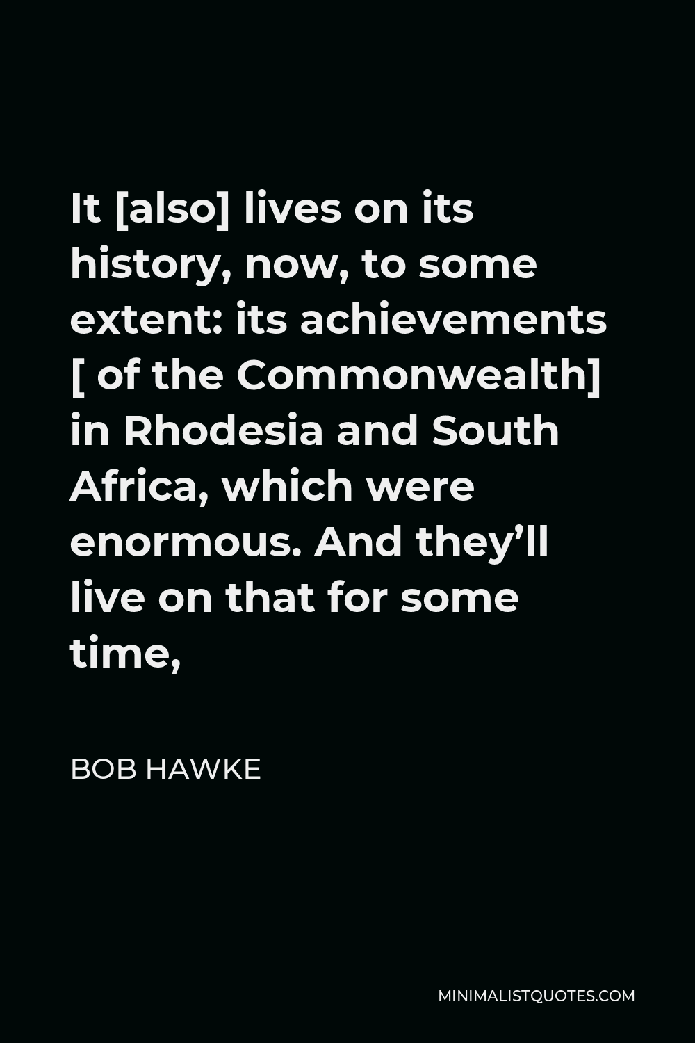 Bob Hawke Quote - It [also] lives on its history, now, to some extent: its achievements [ of the Commonwealth] in Rhodesia and South Africa, which were enormous. And they’ll live on that for some time,
