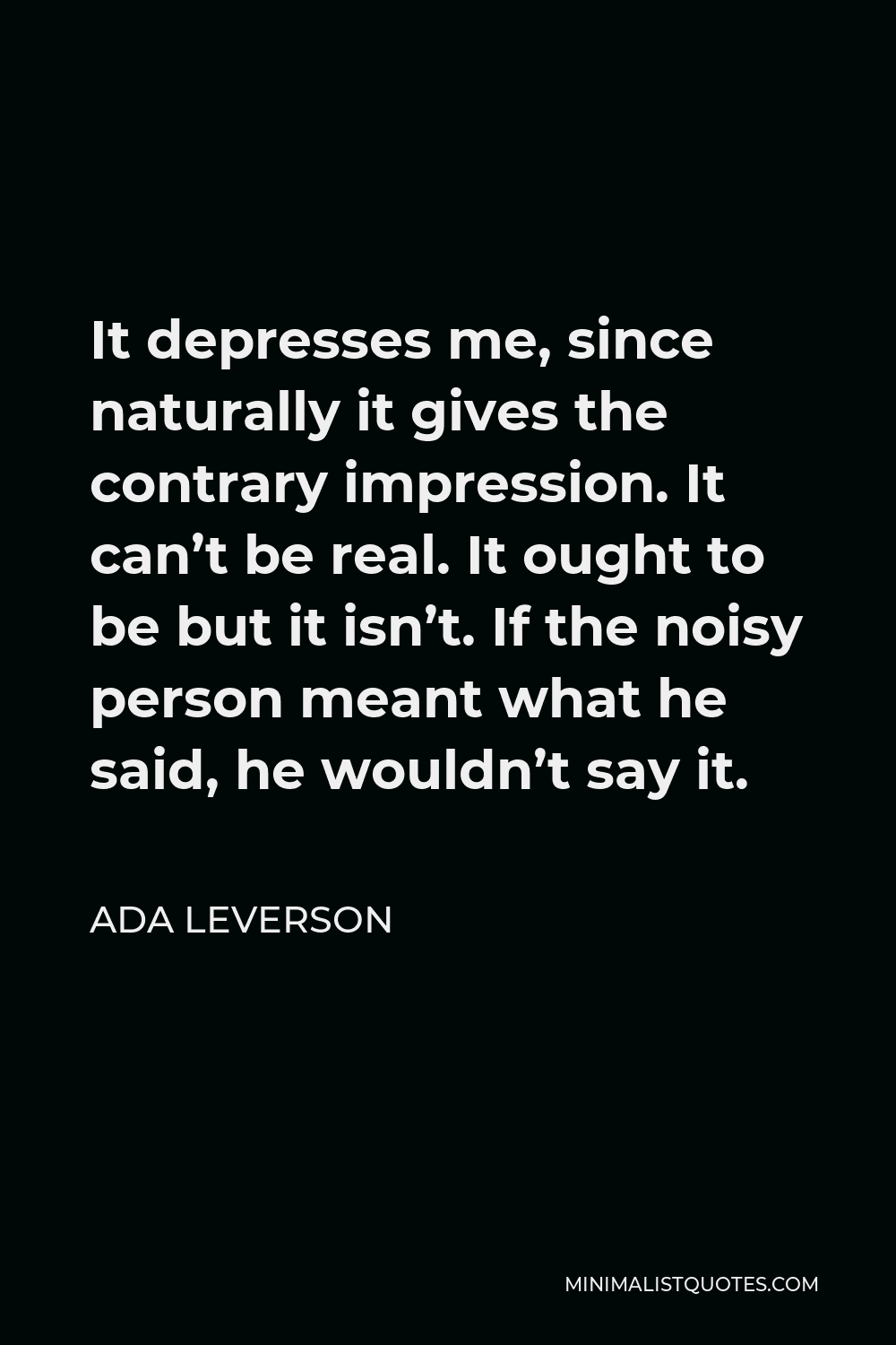 Ada Leverson Quote - It depresses me, since naturally it gives the contrary impression. It can’t be real. It ought to be but it isn’t. If the noisy person meant what he said, he wouldn’t say it.