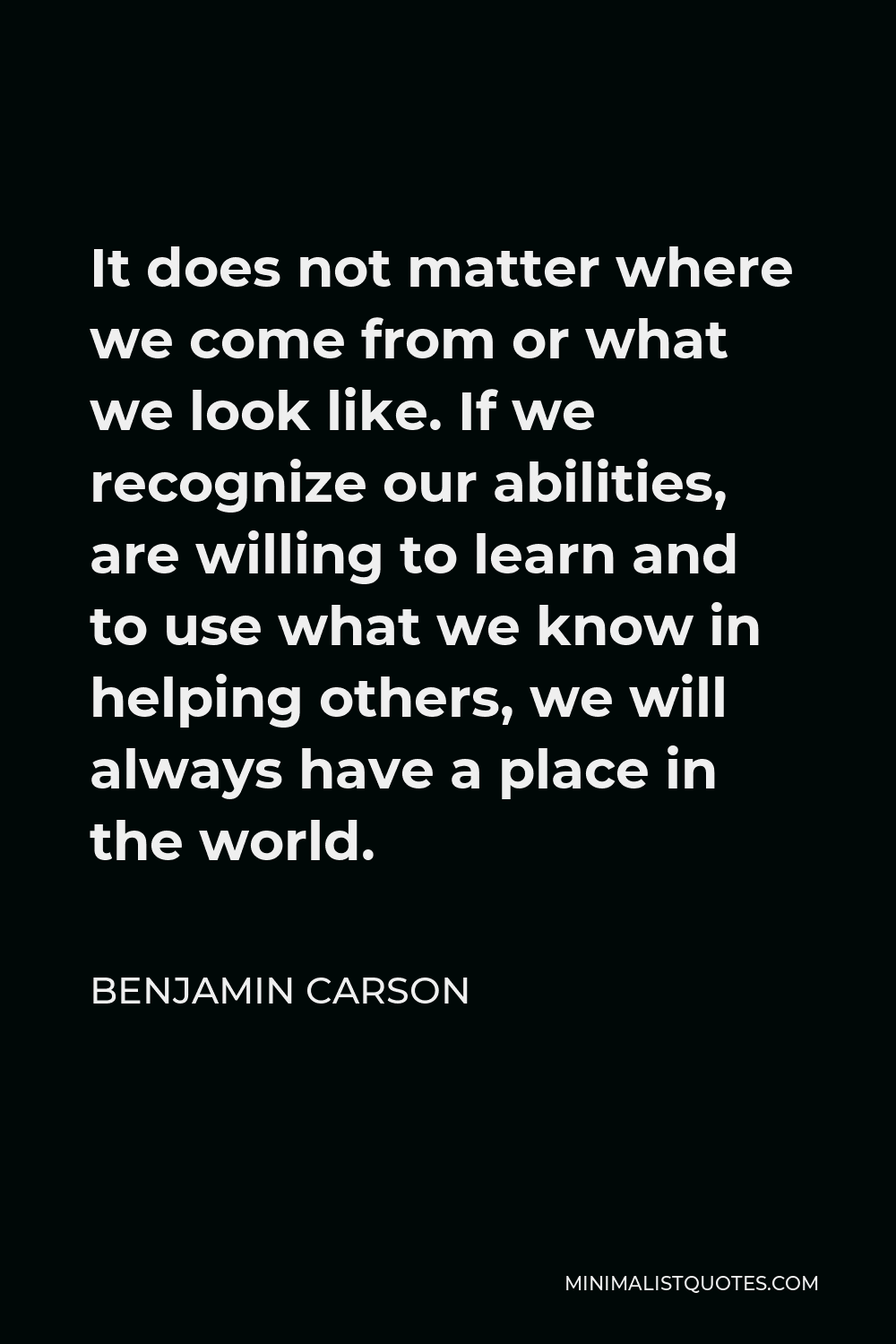 Benjamin Carson Quote - It does not matter where we come from or what we look like. If we recognize our abilities, are willing to learn and to use what we know in helping others, we will always have a place in the world.