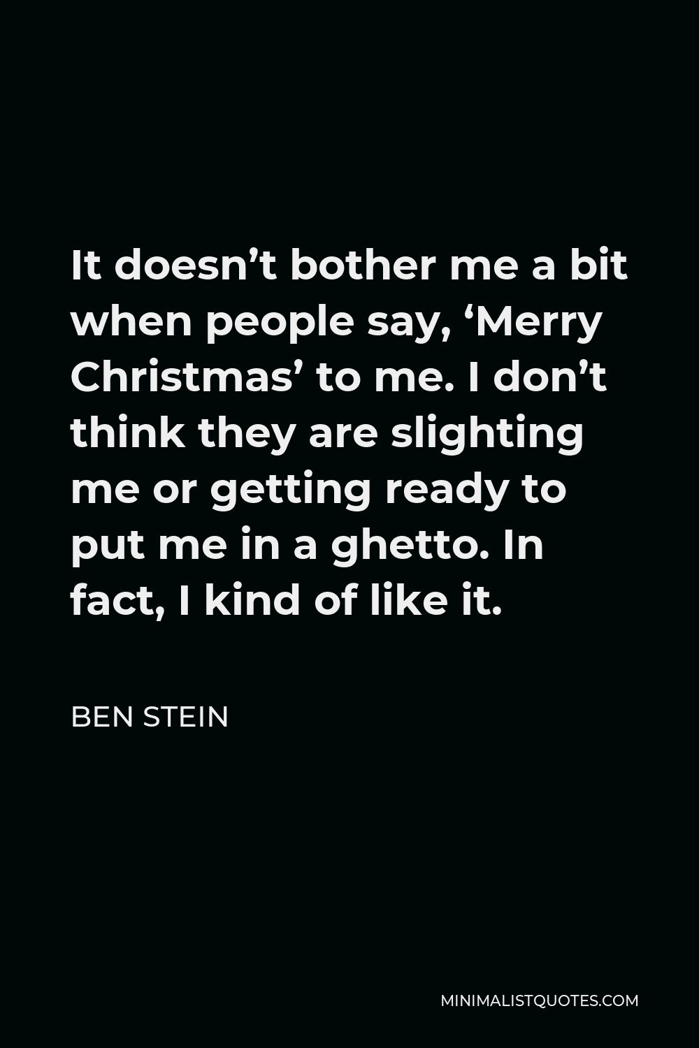 Ben Stein Quote - It doesn’t bother me a bit when people say, ‘Merry Christmas’ to me. I don’t think they are slighting me or getting ready to put me in a ghetto. In fact, I kind of like it.