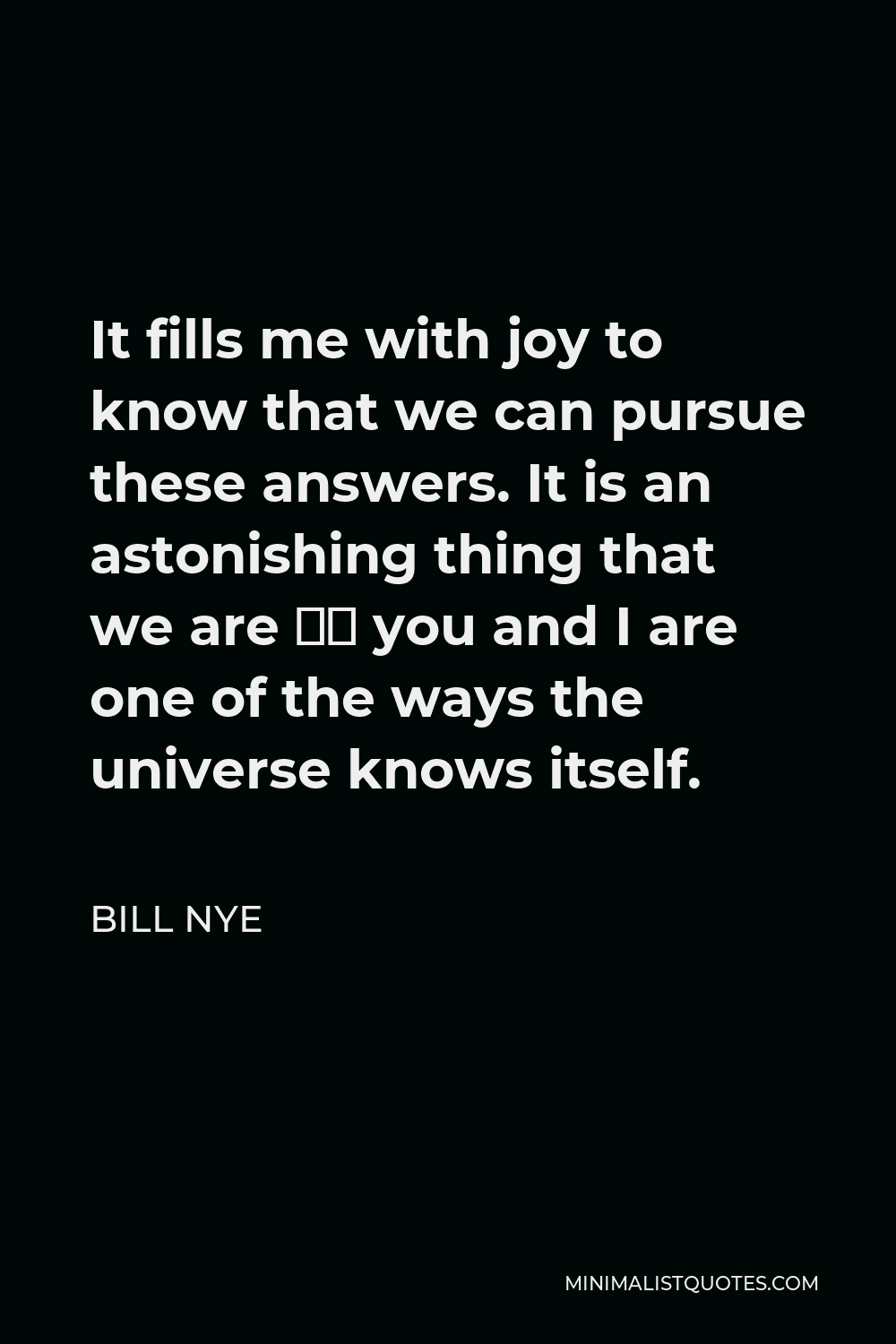 Bill Nye Quote - It fills me with joy to know that we can pursue these answers. It is an astonishing thing that we are — you and I are one of the ways the universe knows itself.