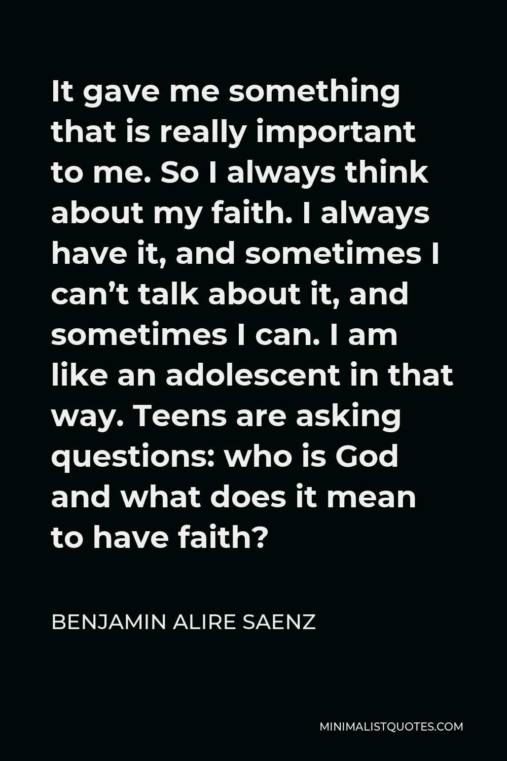Benjamin Alire Saenz Quote - It gave me something that is really important to me. So I always think about my faith. I always have it, and sometimes I can’t talk about it, and sometimes I can. I am like an adolescent in that way. Teens are asking questions: who is God and what does it mean to have faith?