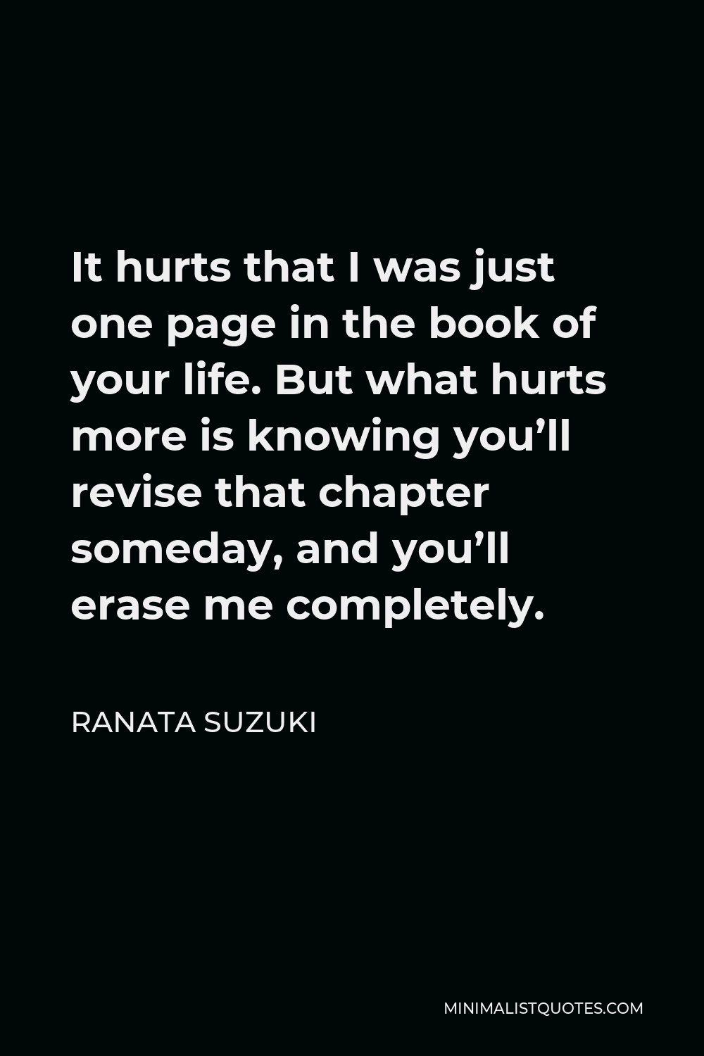 Ranata Suzuki Quote - It hurts that I was just one page in the book of your life. But what hurts more is knowing you’ll revise that chapter someday, and you’ll erase me completely.