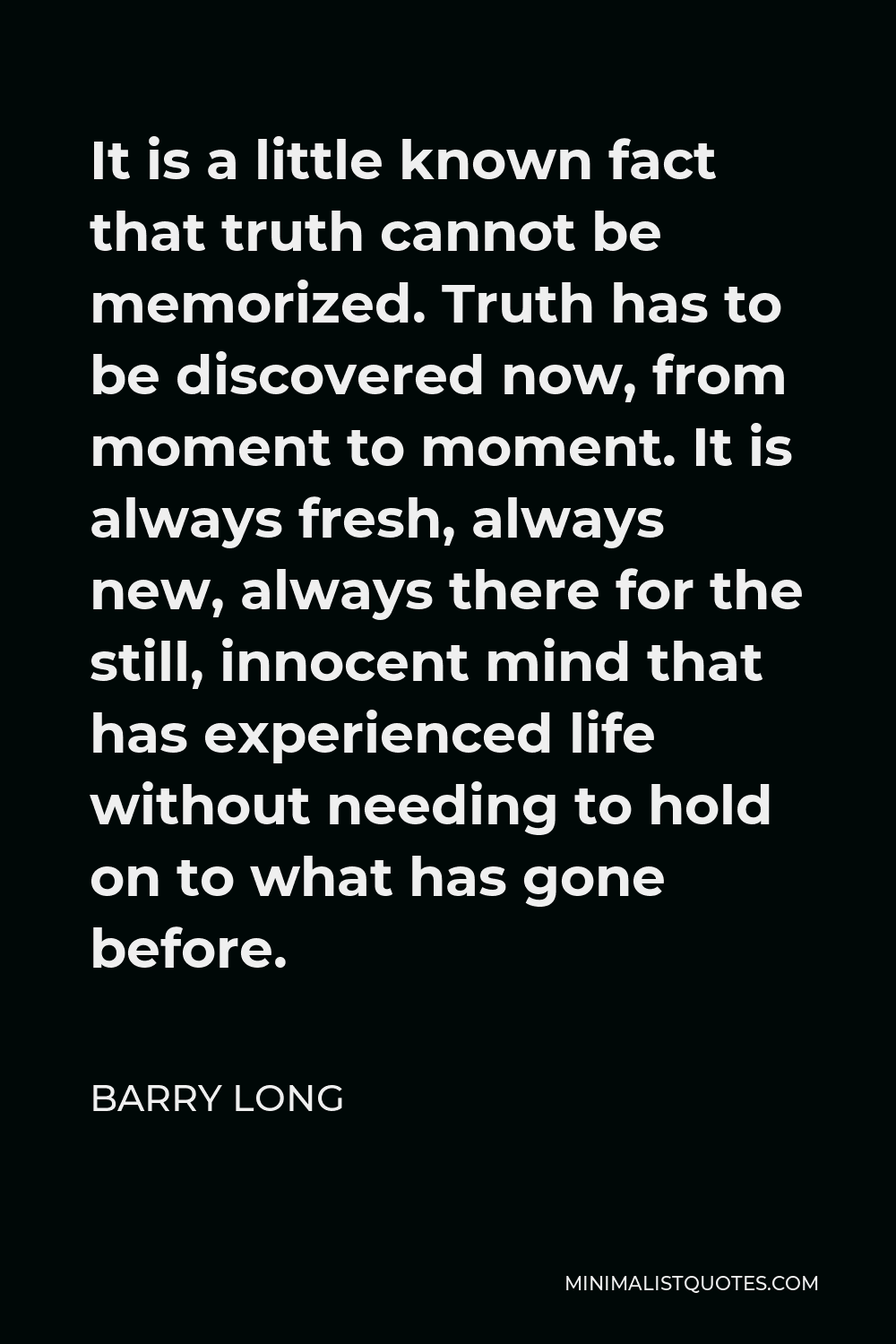 Barry Long Quote - It is a little known fact that truth cannot be memorized. Truth has to be discovered now, from moment to moment. It is always fresh, always new, always there for the still, innocent mind that has experienced life without needing to hold on to what has gone before.