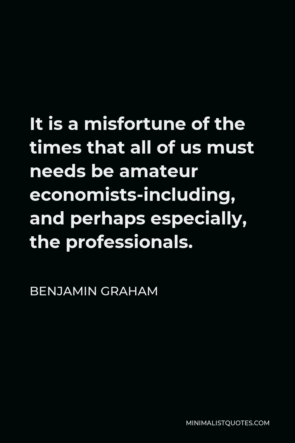 Benjamin Graham Quote - It is a misfortune of the times that all of us must needs be amateur economists-including, and perhaps especially, the professionals.