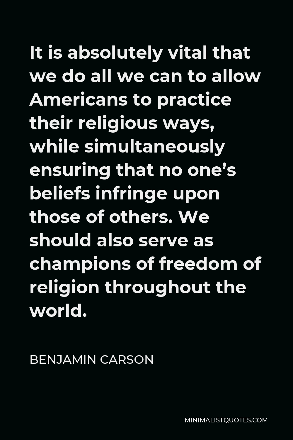 Benjamin Carson Quote - It is absolutely vital that we do all we can to allow Americans to practice their religious ways, while simultaneously ensuring that no one’s beliefs infringe upon those of others. We should also serve as champions of freedom of religion throughout the world.