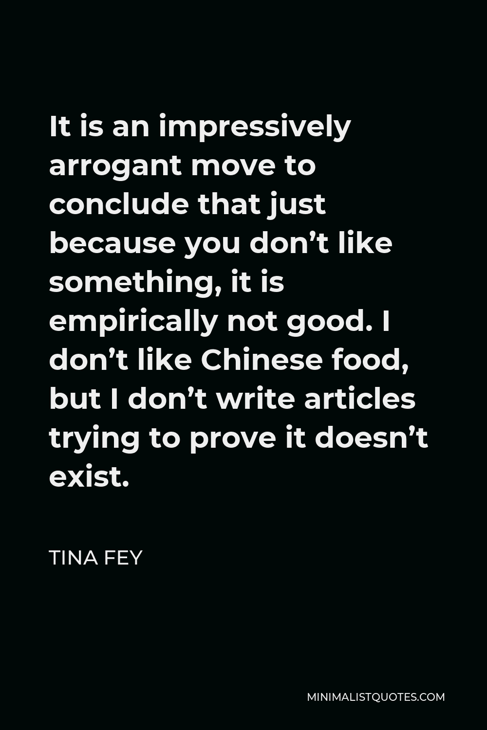 Tina Fey Quote - It is an impressively arrogant move to conclude that just because you don’t like something, it is empirically not good. I don’t like Chinese food, but I don’t write articles trying to prove it doesn’t exist.
