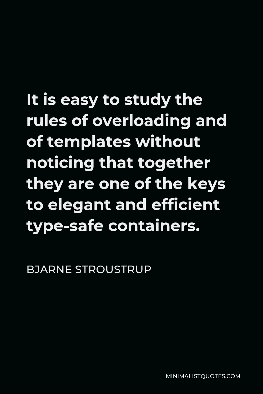 Bjarne Stroustrup Quote - It is easy to study the rules of overloading and of templates without noticing that together they are one of the keys to elegant and efficient type-safe containers.