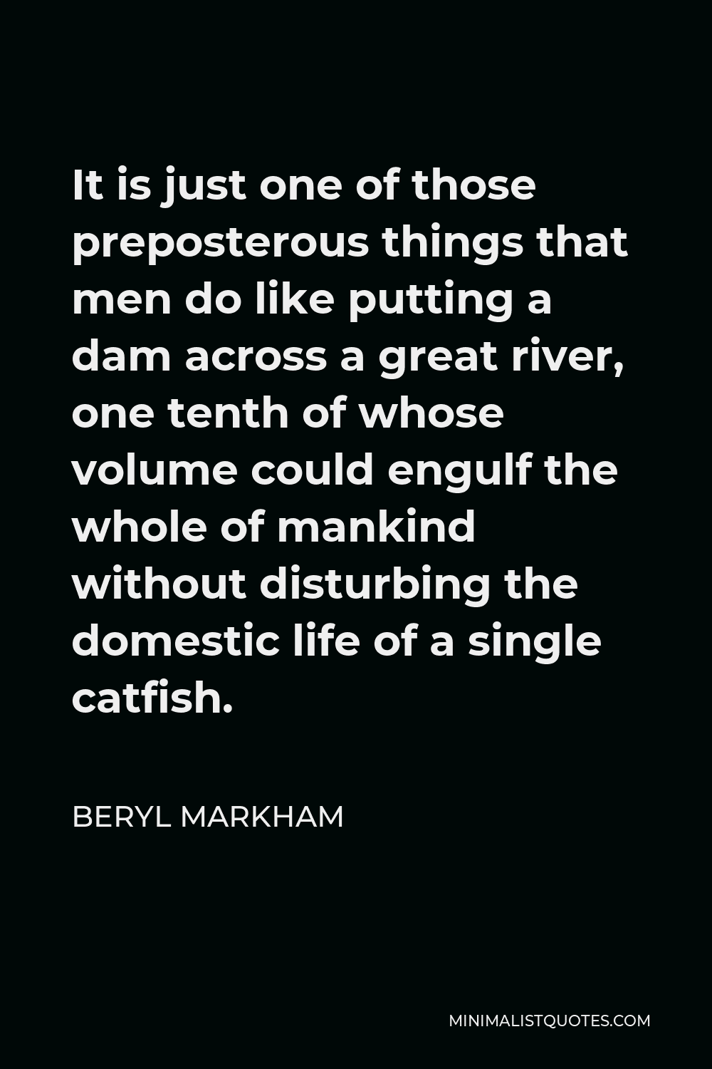Beryl Markham Quote - It is just one of those preposterous things that men do like putting a dam across a great river, one tenth of whose volume could engulf the whole of mankind without disturbing the domestic life of a single catfish.