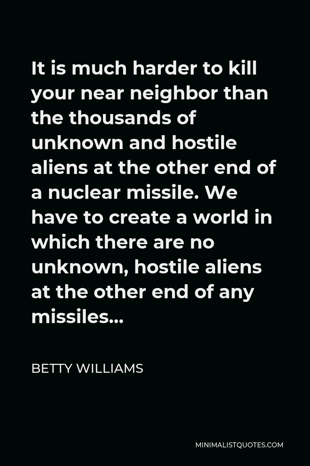 Betty Williams Quote - It is much harder to kill your near neighbor than the thousands of unknown and hostile aliens at the other end of a nuclear missile. We have to create a world in which there are no unknown, hostile aliens at the other end of any missiles…