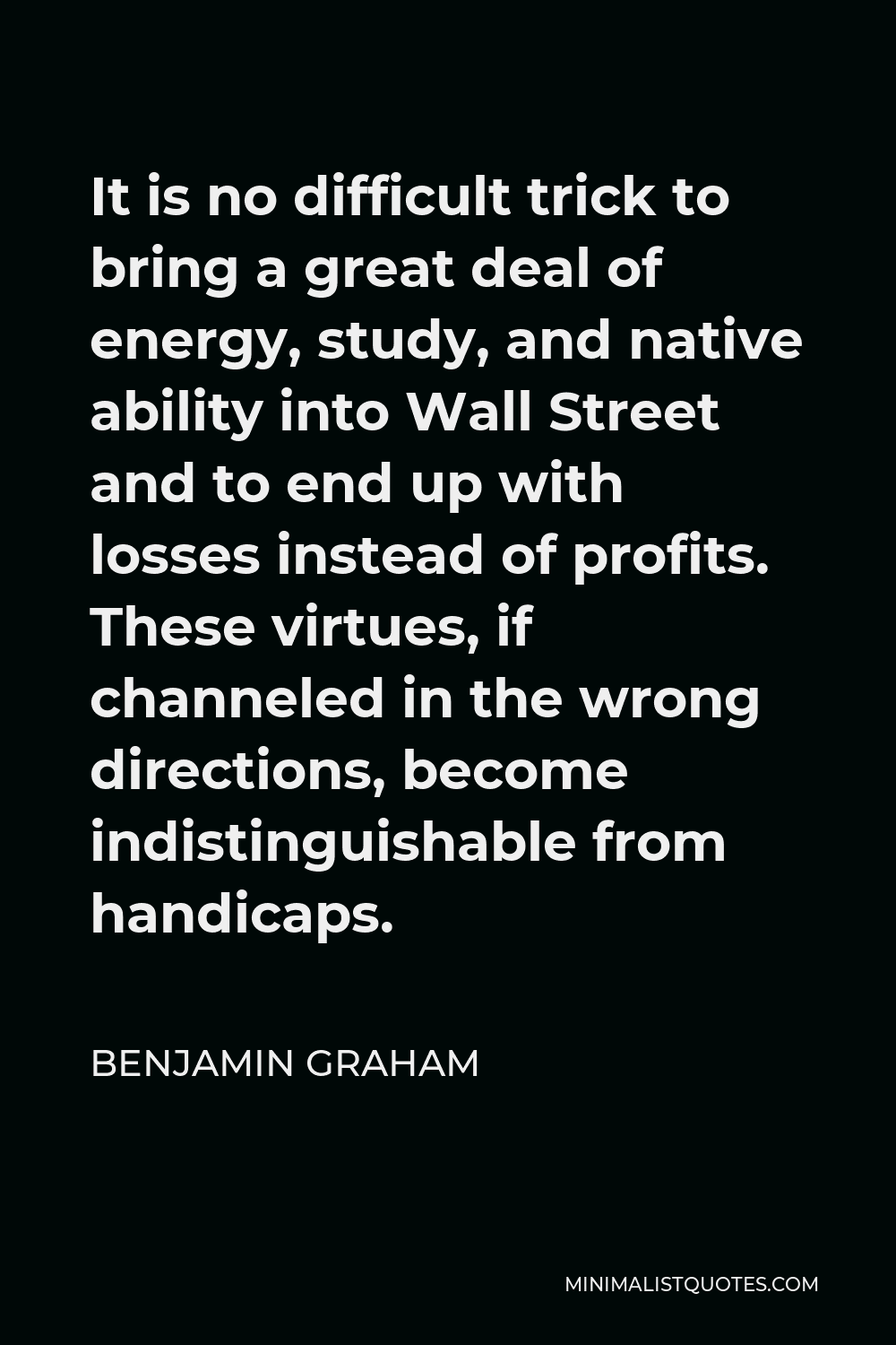 Benjamin Graham Quote - It is no difficult trick to bring a great deal of energy, study, and native ability into Wall Street and to end up with losses instead of profits. These virtues, if channeled in the wrong directions, become indistinguishable from handicaps.
