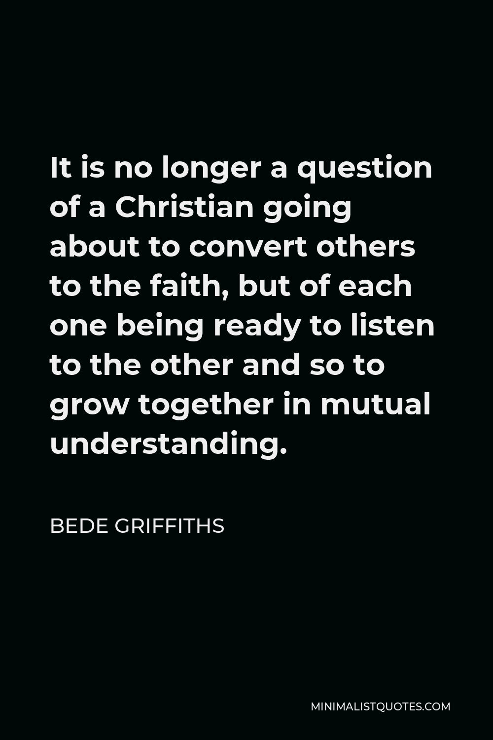 Bede Griffiths Quote - It is no longer a question of a Christian going about to convert others to the faith, but of each one being ready to listen to the other and so to grow together in mutual understanding.