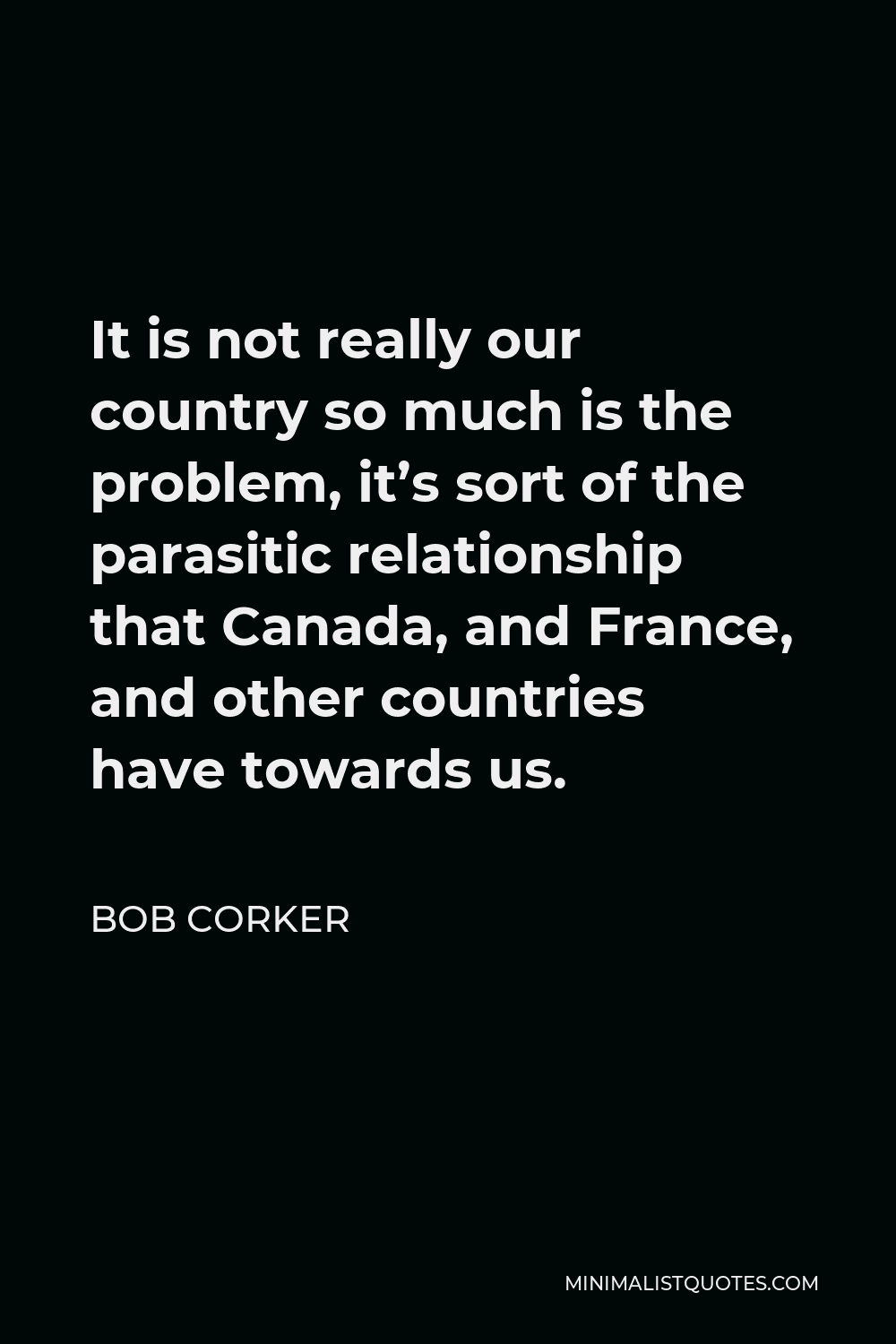 Bob Corker Quote - It is not really our country so much is the problem, it’s sort of the parasitic relationship that Canada, and France, and other countries have towards us.