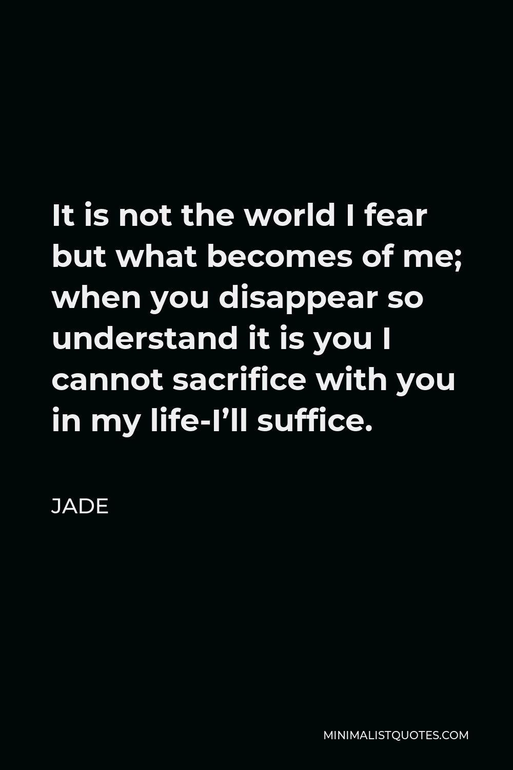 Jade Quote - It is not the world I fear but what becomes of me; when you disappear so understand it is you I cannot sacrifice with you in my life-I’ll suffice.