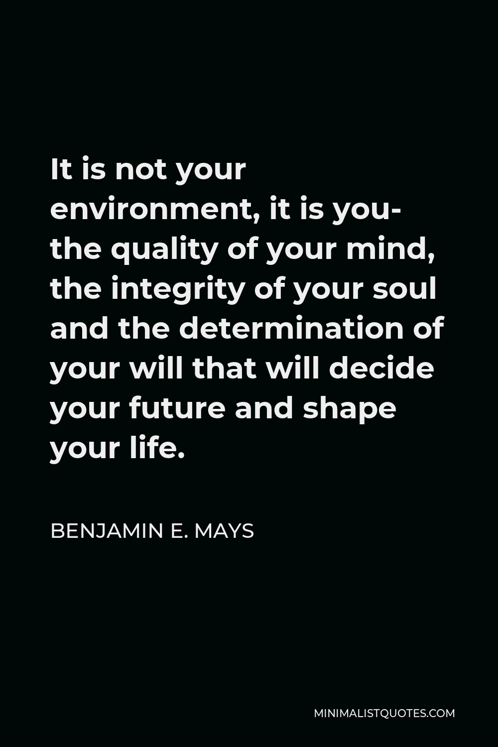 Benjamin E. Mays Quote - It is not your environment, it is you- the quality of your mind, the integrity of your soul and the determination of your will that will decide your future and shape your life.