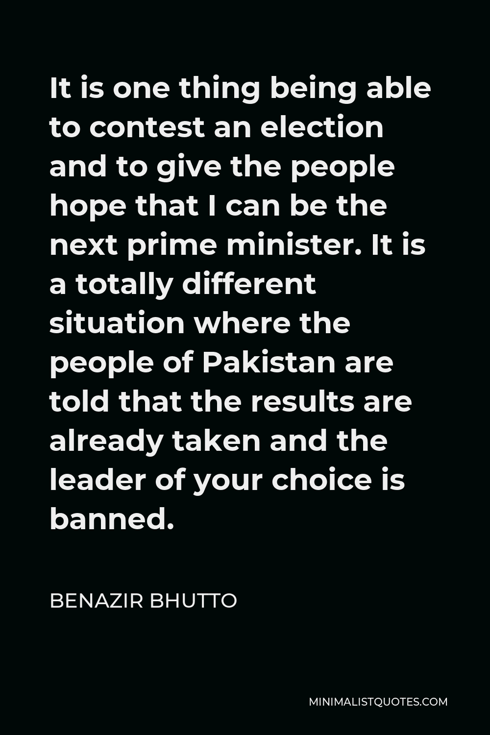 Benazir Bhutto Quote - It is one thing being able to contest an election and to give the people hope that I can be the next prime minister. It is a totally different situation where the people of Pakistan are told that the results are already taken and the leader of your choice is banned.