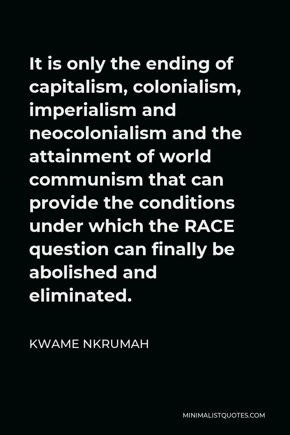 Kwame Nkrumah Quote - It is only the ending of capitalism, colonialism, imperialism and neocolonialism and the attainment of world communism that can provide the conditions under which the RACE question can finally be abolished and eliminated.